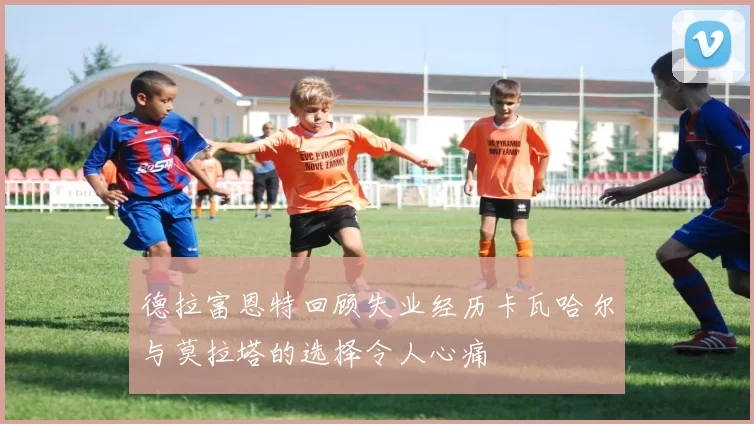 德拉富恩特回顾失业经历卡瓦哈尔与莫拉塔的选择令人心痛