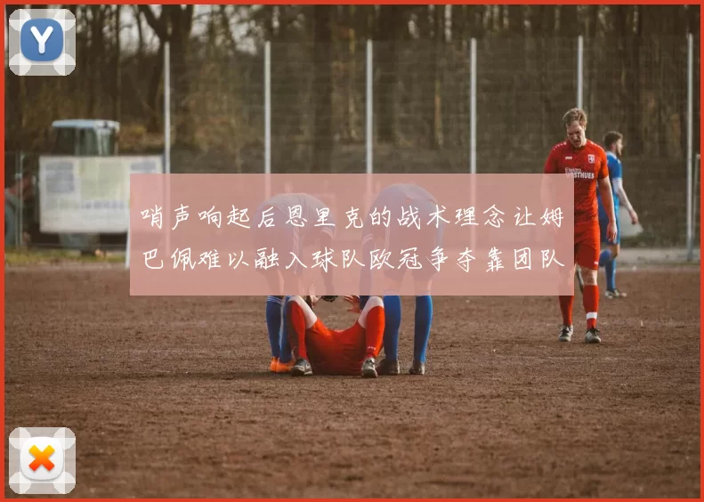 哨声响起后恩里克的战术理念让姆巴佩难以融入球队欧冠争夺靠团队配合与跑动