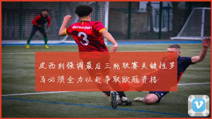 皮西利强调最后三轮联赛关键性罗马必须全力以赴争取欧冠资格