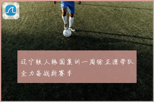 辽宁铁人韩国集训一周徐正源带队全力备战新赛季
