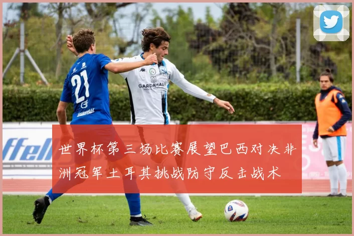 世界杯第三场比赛展望巴西对决非洲冠军土耳其挑战防守反击战术