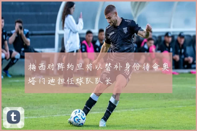 梅西对阵约旦将以替补身份待命奥塔门迪担任球队队长