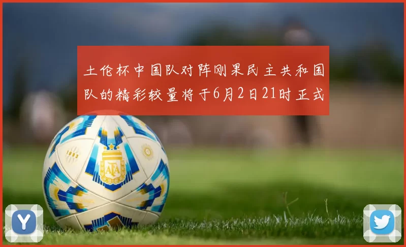 土伦杯中国队对阵刚果民主共和国队的精彩较量将于6月2日21时正式开启