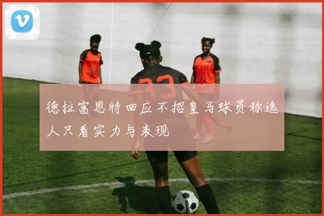 德拉富恩特回应不招皇马球员称选人只看实力与表现
