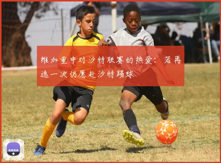 维加重申对沙特联赛的热爱：若再选一次仍愿赴沙特踢球