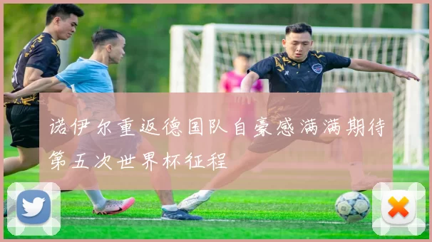 诺伊尔重返德国队自豪感满满期待第五次世界杯征程
